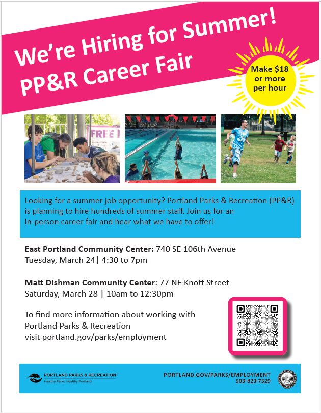 We're Hiring for Summer! PP&R Career Fair Make $18 or more per hour Looking for a summer job opportunity? Portland Parks & Recreation (PP&R) is planning to hire hundreds of summer staff. Join us for an in-person career fair and hear what we have to offer! East Portland Community Center: 740 SE 106th Avenue Tuesday, March 24| 4:30 to 7pm Matt Dishman Community Center: 77 NE Knott Street Saturday, March 28 | 10am to 12:30pm To find more information about working with Portland Parks & Recreation visit portland.gov/parks/employment