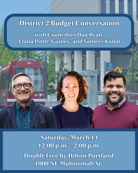 A picture of District 2 Councilors Dan Ryan, Elana Pirtle-Guiney, and Sameer Kanal. District 2 Budget Conversation with Councilors Dan Ryan, Elana Pirtle-Guiney, and Sameer Kanal Saturday, March 14 12:00 p.m. - 2:00 p.m. DoubleTree by Hilton Portland 1000 NE Multnomah St.