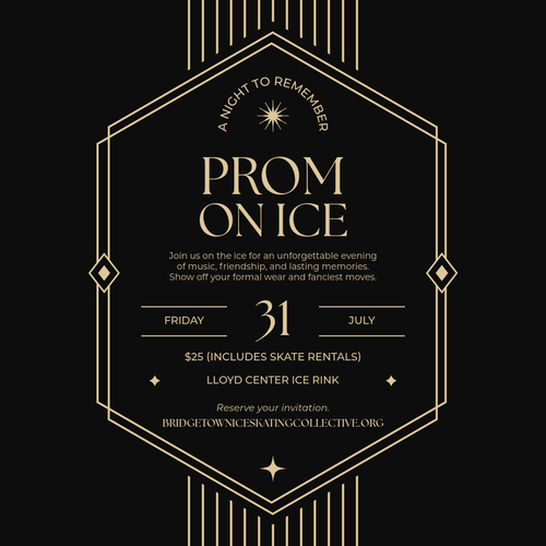 PROM ON ICE Join us on the ice for an unforgettable evening of music, friendship, and lasting memories. Show off your formal wear and fanciest moves. Friday 31 July $25 (Includes Skate Rentals) Lloyd Center Ice Rink Reserve your invitation BRIDGETOWNICESKATINGCOLLECTIVE.ORG