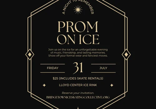 PROM ON ICE Join us on the ice for an unforgettable evening of music, friendship, and lasting memories. Show off your formal wear and fanciest moves. Friday 31 July $25 (Includes Skate Rentals) Lloyd Center Ice Rink Reserve your invitation BRIDGETOWNICESKATINGCOLLECTIVE.ORG