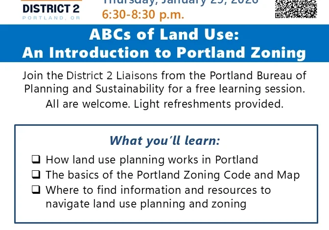 D2: LAND USE MEETING Hybrid event (in person & online) Thursday, January 29, 2026 6:30-8:30 p.m. ABCs of Land Use: An Introduction to Portland Zoning Join the District 2 Liaisons from the Portland Bureau of Planning and Sustainability for a free learning session. All are welcome. Light refreshments provided. What you'll learn: 1. How land use planning works in Portland 2. The basics of the Portland Zoning Code and Map 3. Where to find information and resources to navigate land use planning and zoning Attend online or in person: necoalition.org/calendar NECN office, King Elementary School Annex 4815 NE 7th Ave, Portland, OR 97211
